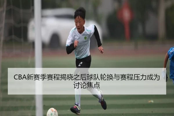CBA新赛季赛程揭晓之后球队轮换与赛程压力成为讨论焦点