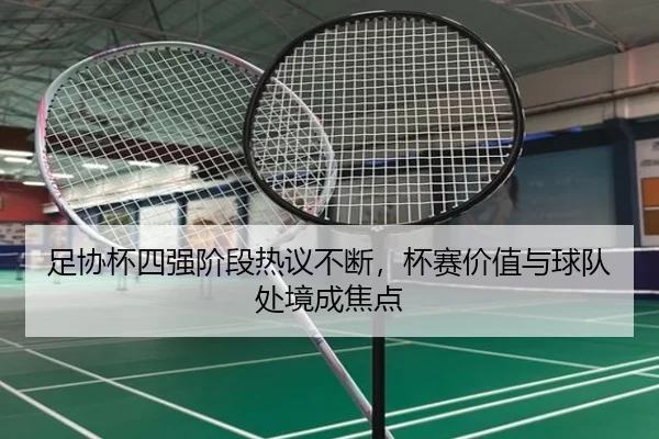 足协杯四强阶段热议不断,杯赛价值与球队处境成焦点